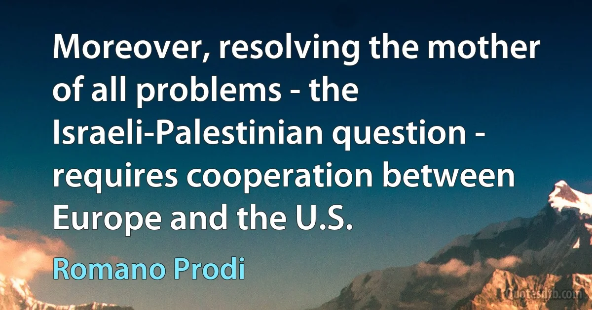 Moreover, resolving the mother of all problems - the Israeli-Palestinian question - requires cooperation between Europe and the U.S. (Romano Prodi)