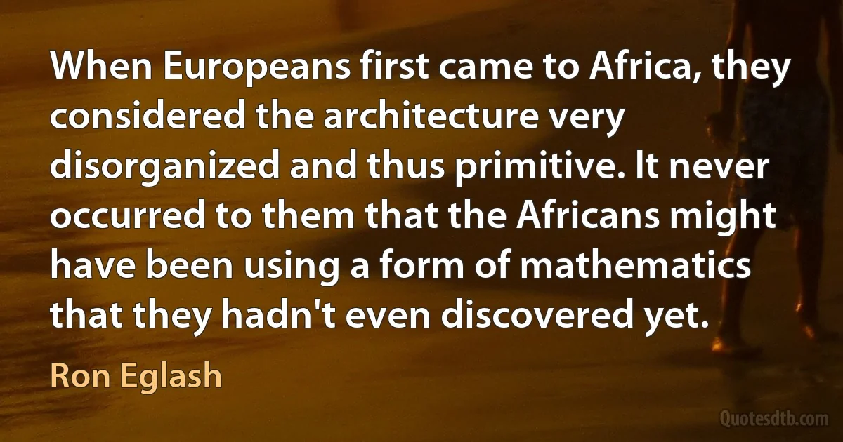 When Europeans first came to Africa, they considered the architecture very disorganized and thus primitive. It never occurred to them that the Africans might have been using a form of mathematics that they hadn't even discovered yet. (Ron Eglash)