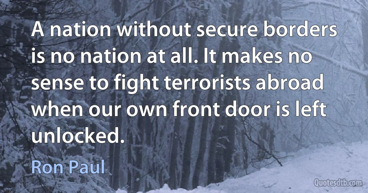 A nation without secure borders is no nation at all. It makes no sense to fight terrorists abroad when our own front door is left unlocked. (Ron Paul)