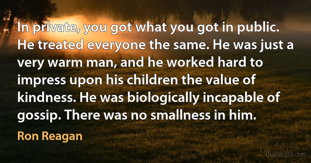 In private, you got what you got in public. He treated everyone the same. He was just a very warm man, and he worked hard to impress upon his children the value of kindness. He was biologically incapable of gossip. There was no smallness in him. (Ron Reagan)