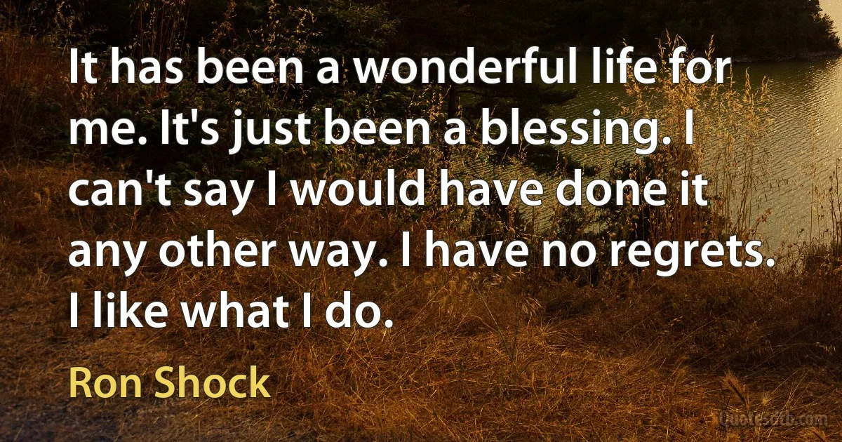 It has been a wonderful life for me. It's just been a blessing. I can't say I would have done it any other way. I have no regrets. I like what I do. (Ron Shock)