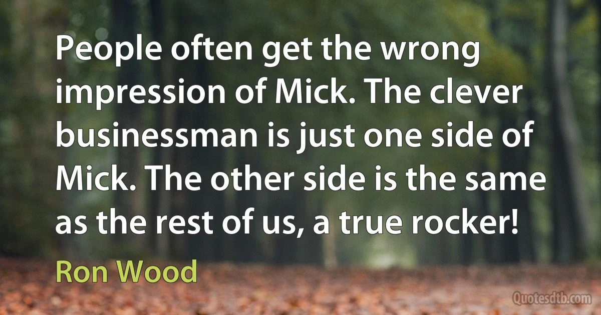 People often get the wrong impression of Mick. The clever businessman is just one side of Mick. The other side is the same as the rest of us, a true rocker! (Ron Wood)