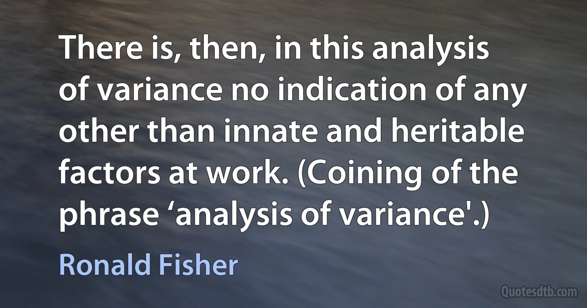 There is, then, in this analysis of variance no indication of any other than innate and heritable factors at work. (Coining of the phrase ‘analysis of variance'.) (Ronald Fisher)