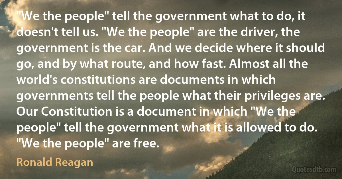 "We the people" tell the government what to do, it doesn't tell us. "We the people" are the driver, the government is the car. And we decide where it should go, and by what route, and how fast. Almost all the world's constitutions are documents in which governments tell the people what their privileges are. Our Constitution is a document in which "We the people" tell the government what it is allowed to do. "We the people" are free. (Ronald Reagan)