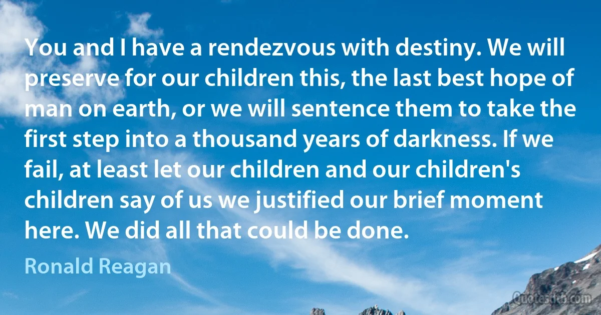 You and I have a rendezvous with destiny. We will preserve for our children this, the last best hope of man on earth, or we will sentence them to take the first step into a thousand years of darkness. If we fail, at least let our children and our children's children say of us we justified our brief moment here. We did all that could be done. (Ronald Reagan)