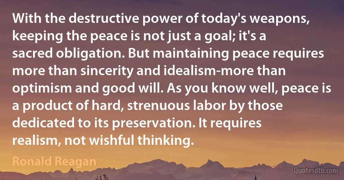 With the destructive power of today's weapons, keeping the peace is not just a goal; it's a sacred obligation. But maintaining peace requires more than sincerity and idealism-more than optimism and good will. As you know well, peace is a product of hard, strenuous labor by those dedicated to its preservation. It requires realism, not wishful thinking. (Ronald Reagan)