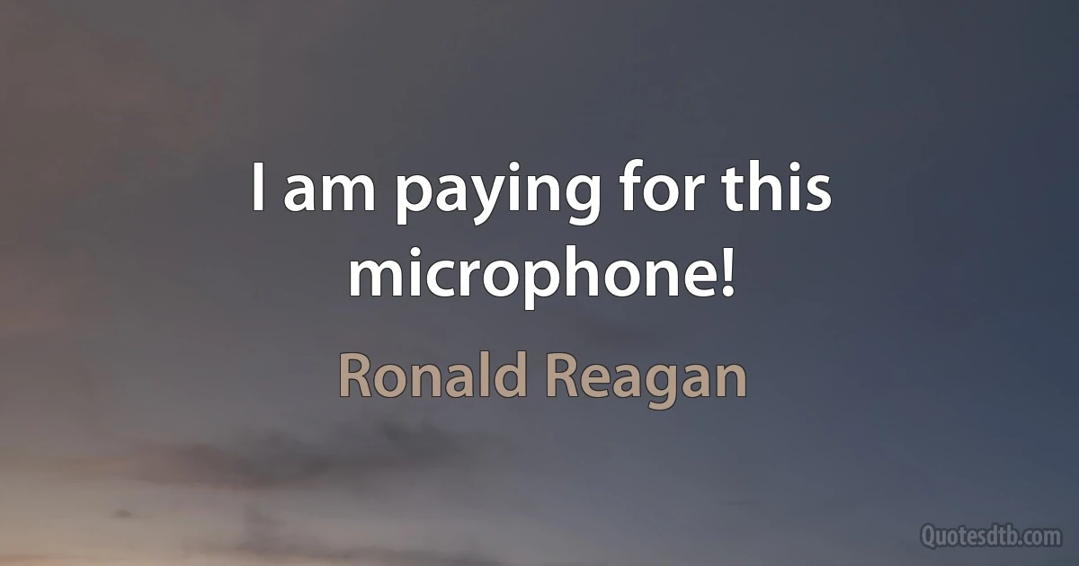 I am paying for this microphone! (Ronald Reagan)