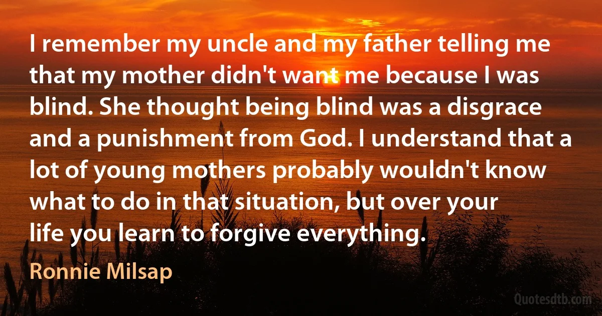 I remember my uncle and my father telling me that my mother didn't want me because I was blind. She thought being blind was a disgrace and a punishment from God. I understand that a lot of young mothers probably wouldn't know what to do in that situation, but over your life you learn to forgive everything. (Ronnie Milsap)