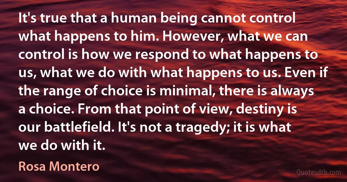 It's true that a human being cannot control what happens to him. However, what we can control is how we respond to what happens to us, what we do with what happens to us. Even if the range of choice is minimal, there is always a choice. From that point of view, destiny is our battlefield. It's not a tragedy; it is what we do with it. (Rosa Montero)