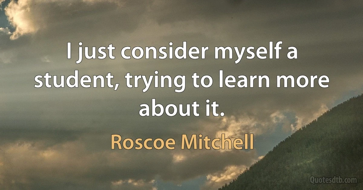 I just consider myself a student, trying to learn more about it. (Roscoe Mitchell)