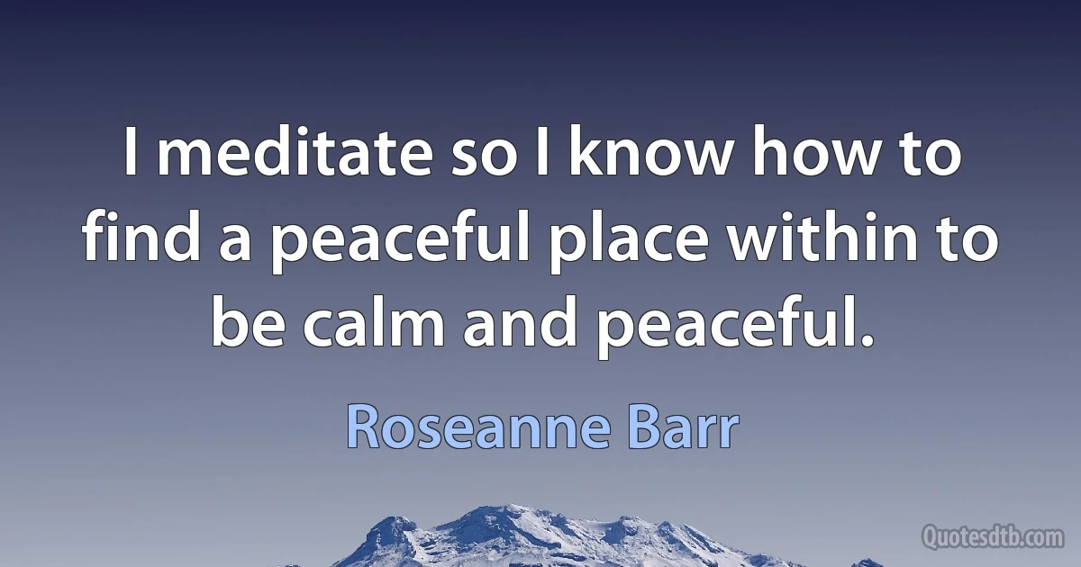 I meditate so I know how to find a peaceful place within to be calm and peaceful. (Roseanne Barr)