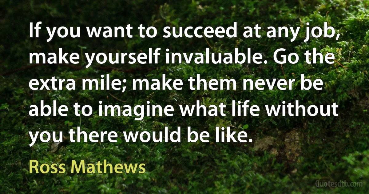 If you want to succeed at any job, make yourself invaluable. Go the extra mile; make them never be able to imagine what life without you there would be like. (Ross Mathews)