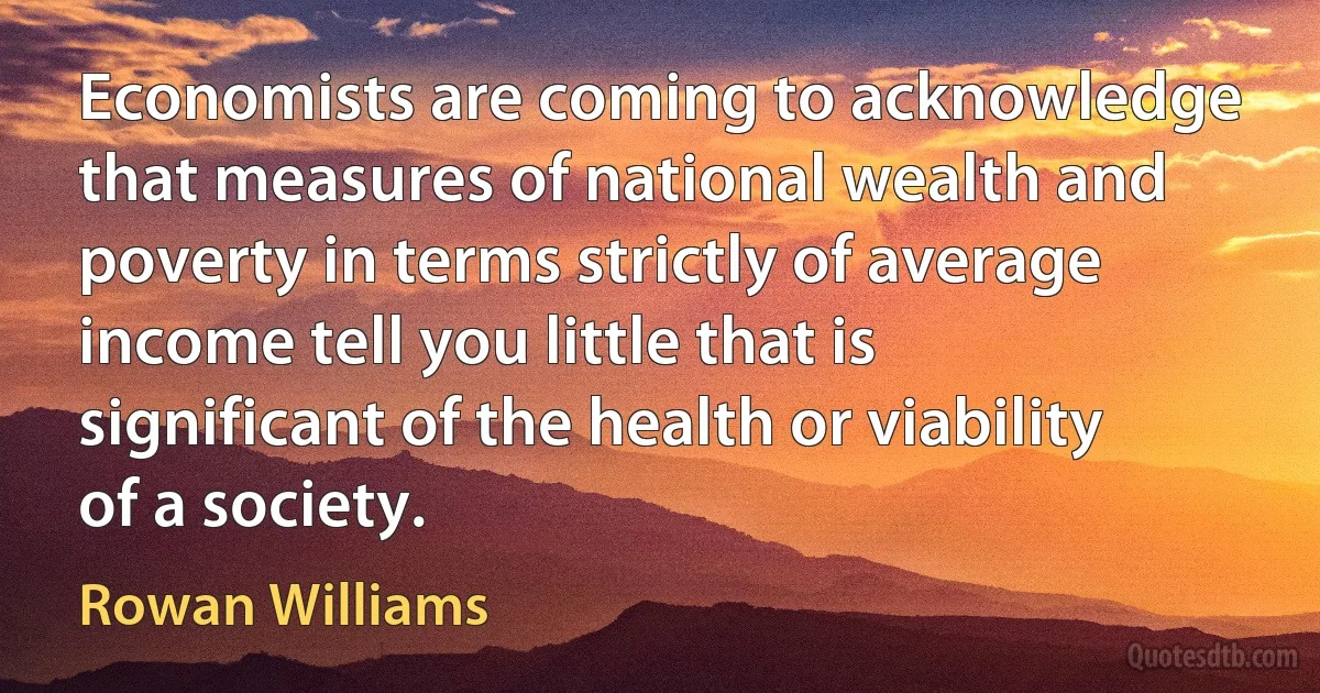 Economists are coming to acknowledge that measures of national wealth and poverty in terms strictly of average income tell you little that is significant of the health or viability of a society. (Rowan Williams)