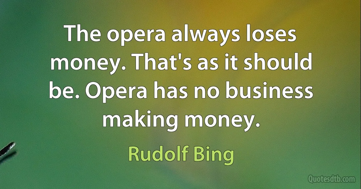 The opera always loses money. That's as it should be. Opera has no business making money. (Rudolf Bing)