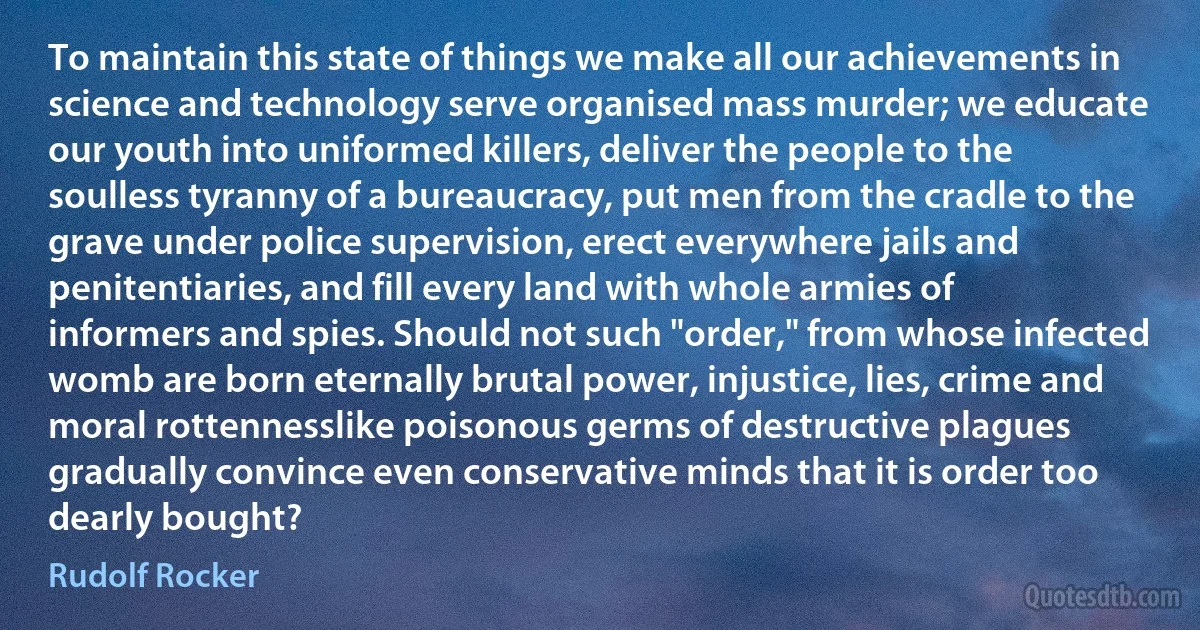 To maintain this state of things we make all our achievements in science and technology serve organised mass murder; we educate our youth into uniformed killers, deliver the people to the soulless tyranny of a bureaucracy, put men from the cradle to the grave under police supervision, erect everywhere jails and penitentiaries, and fill every land with whole armies of informers and spies. Should not such "order," from whose infected womb are born eternally brutal power, injustice, lies, crime and moral rottennesslike poisonous germs of destructive plagues gradually convince even conservative minds that it is order too dearly bought? (Rudolf Rocker)