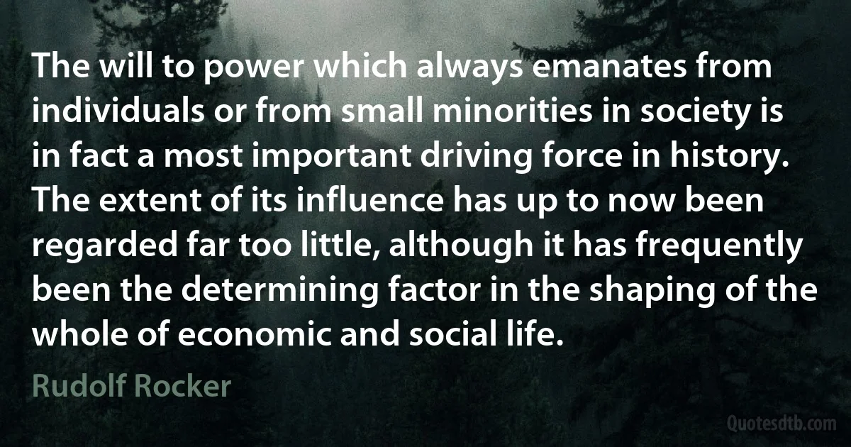 The will to power which always emanates from individuals or from small minorities in society is in fact a most important driving force in history. The extent of its influence has up to now been regarded far too little, although it has frequently been the determining factor in the shaping of the whole of economic and social life. (Rudolf Rocker)