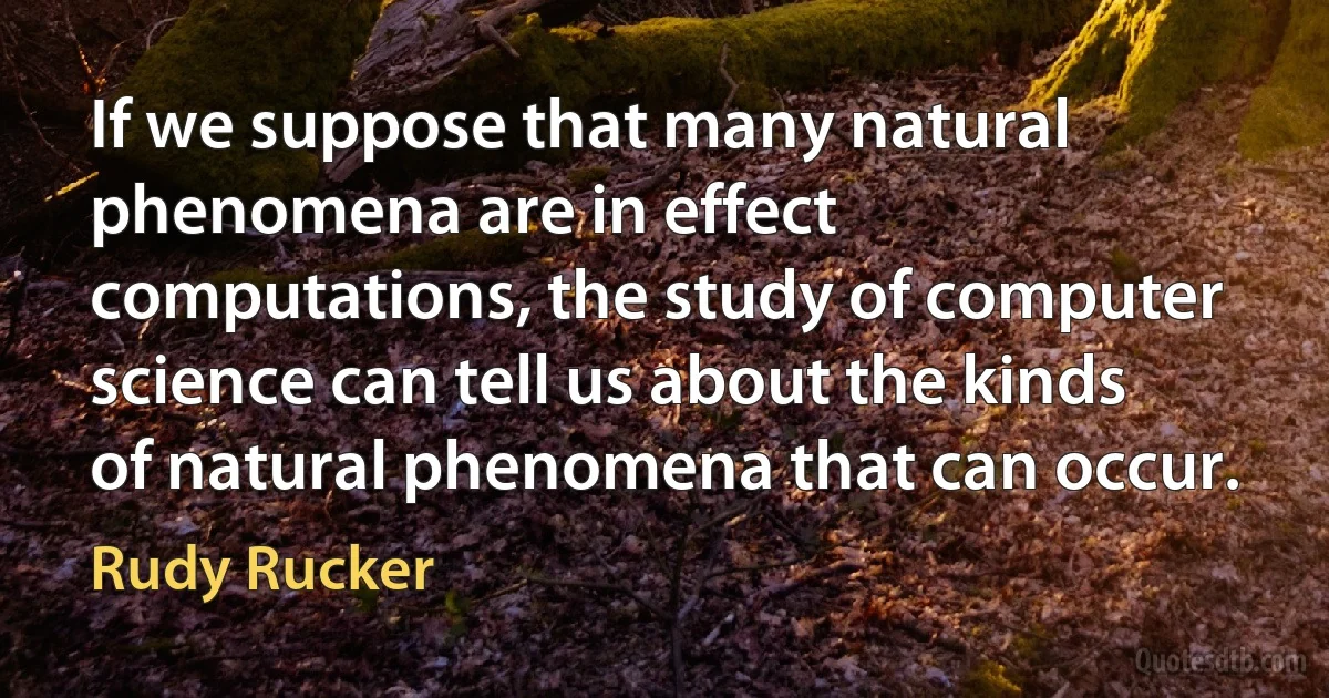 If we suppose that many natural phenomena are in effect computations, the study of computer science can tell us about the kinds of natural phenomena that can occur. (Rudy Rucker)