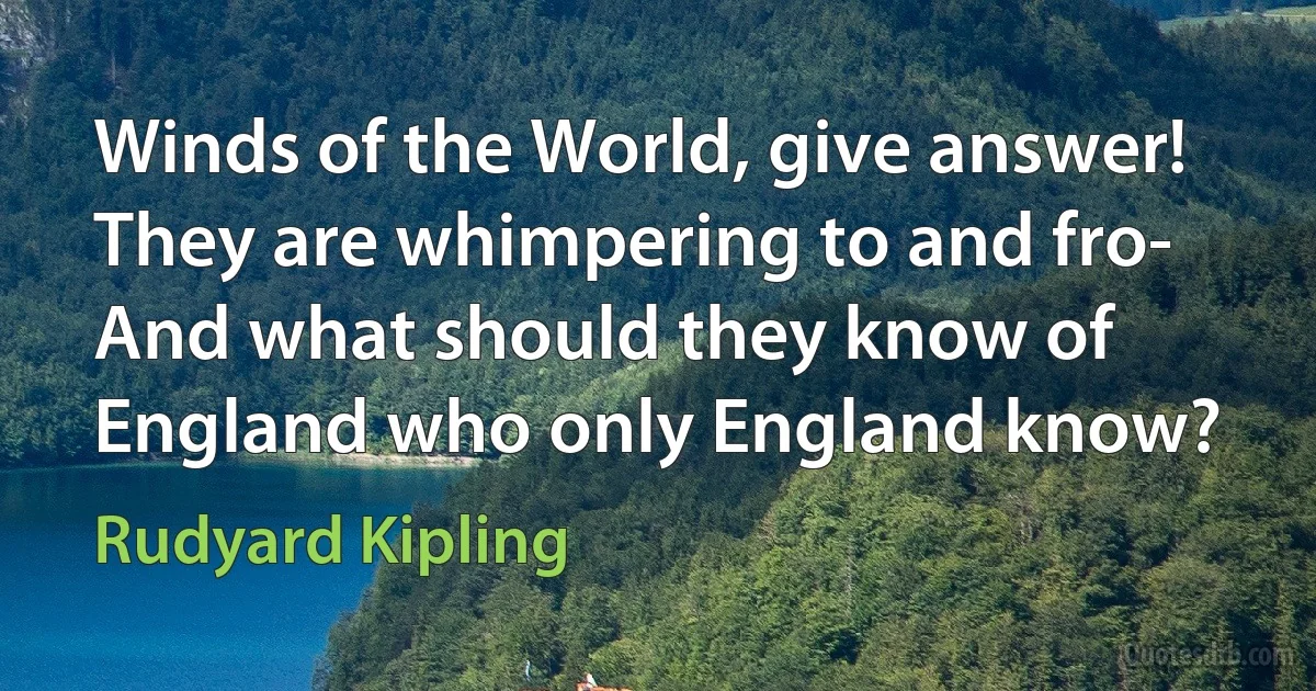 Winds of the World, give answer! They are whimpering to and fro-
And what should they know of England who only England know? (Rudyard Kipling)