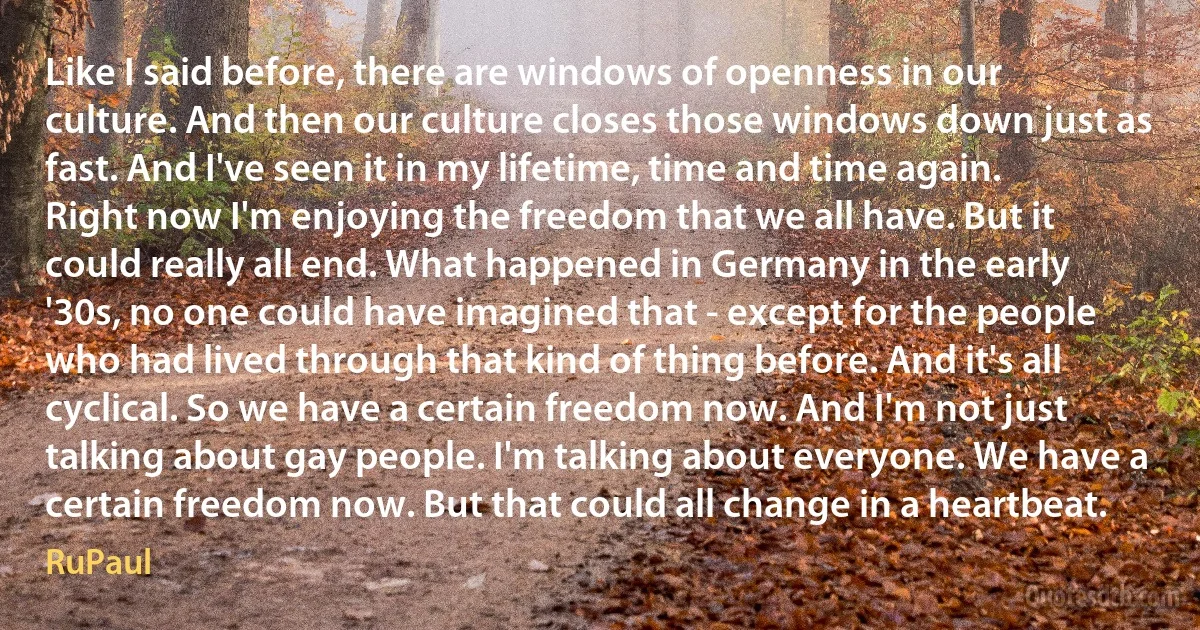 Like I said before, there are windows of openness in our culture. And then our culture closes those windows down just as fast. And I've seen it in my lifetime, time and time again. Right now I'm enjoying the freedom that we all have. But it could really all end. What happened in Germany in the early '30s, no one could have imagined that - except for the people who had lived through that kind of thing before. And it's all cyclical. So we have a certain freedom now. And I'm not just talking about gay people. I'm talking about everyone. We have a certain freedom now. But that could all change in a heartbeat. (RuPaul)