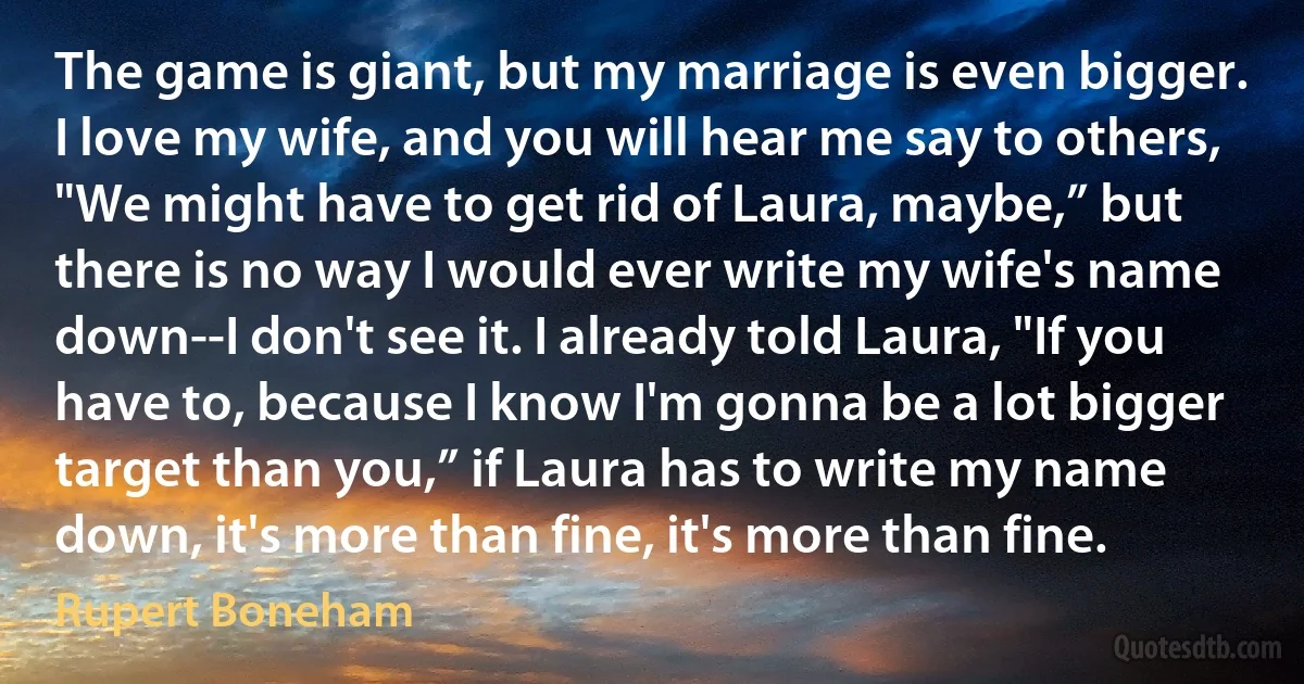 The game is giant, but my marriage is even bigger. I love my wife, and you will hear me say to others, "We might have to get rid of Laura, maybe,” but there is no way I would ever write my wife's name down--I don't see it. I already told Laura, "If you have to, because I know I'm gonna be a lot bigger target than you,” if Laura has to write my name down, it's more than fine, it's more than fine. (Rupert Boneham)