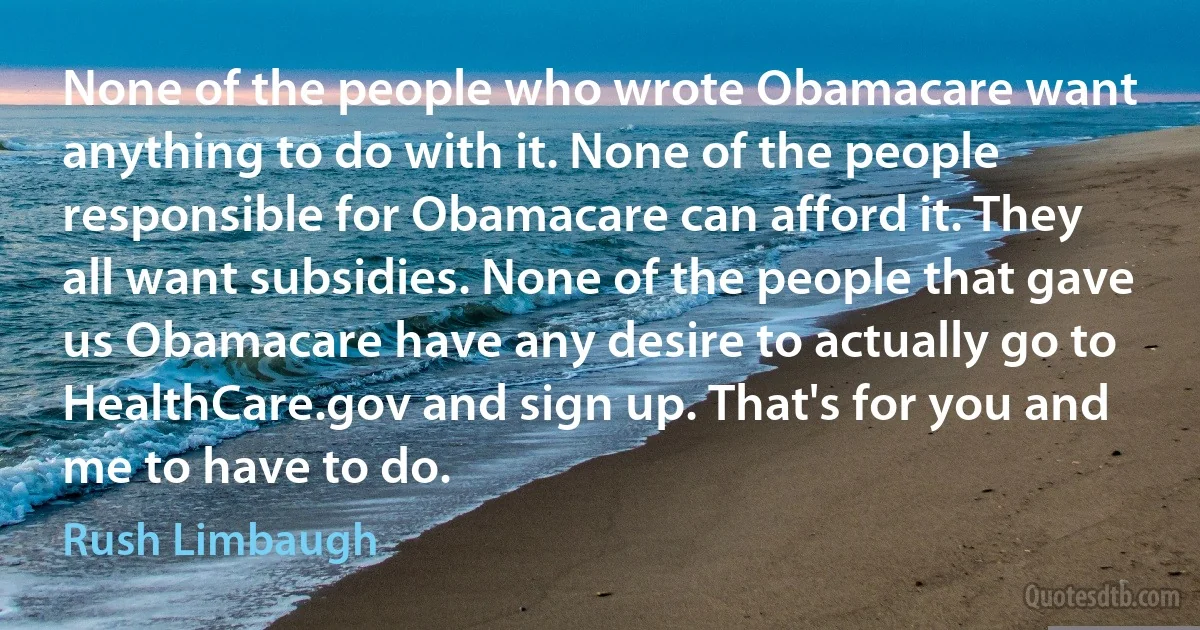 None of the people who wrote Obamacare want anything to do with it. None of the people responsible for Obamacare can afford it. They all want subsidies. None of the people that gave us Obamacare have any desire to actually go to HealthCare.gov and sign up. That's for you and me to have to do. (Rush Limbaugh)