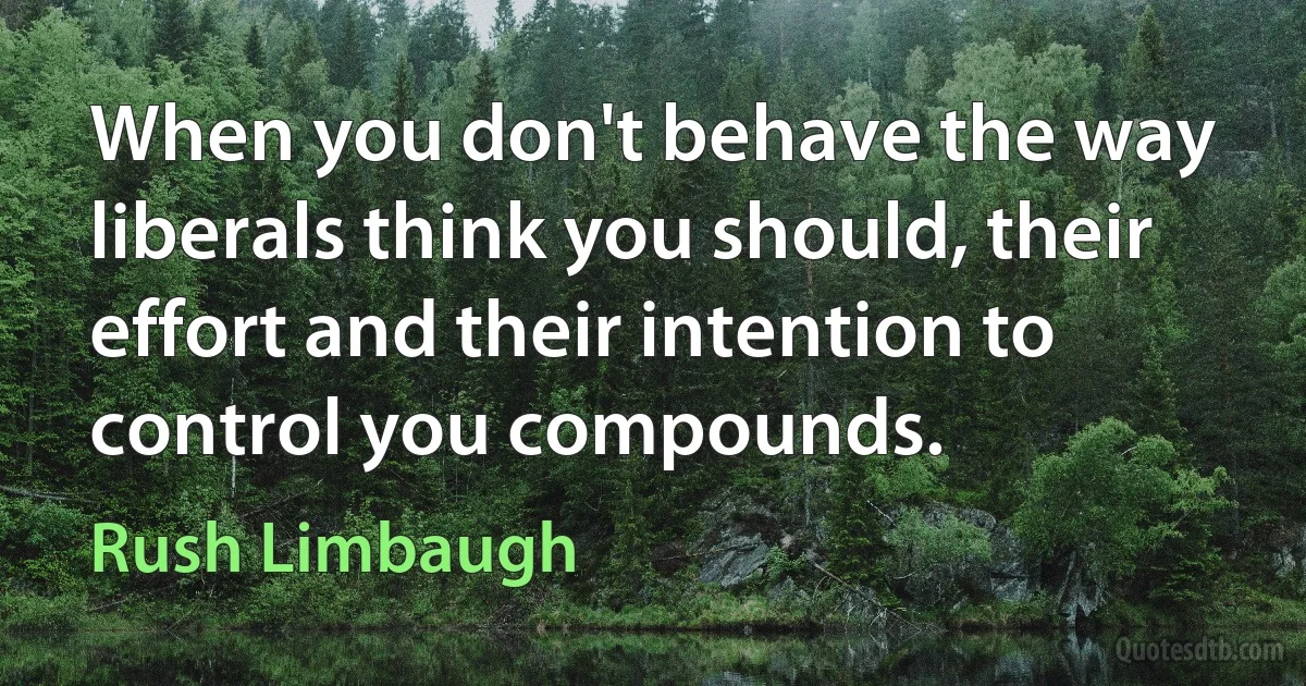 When you don't behave the way liberals think you should, their effort and their intention to control you compounds. (Rush Limbaugh)