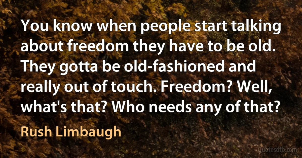 You know when people start talking about freedom they have to be old. They gotta be old-fashioned and really out of touch. Freedom? Well, what's that? Who needs any of that? (Rush Limbaugh)