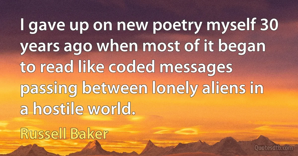 I gave up on new poetry myself 30 years ago when most of it began to read like coded messages passing between lonely aliens in a hostile world. (Russell Baker)