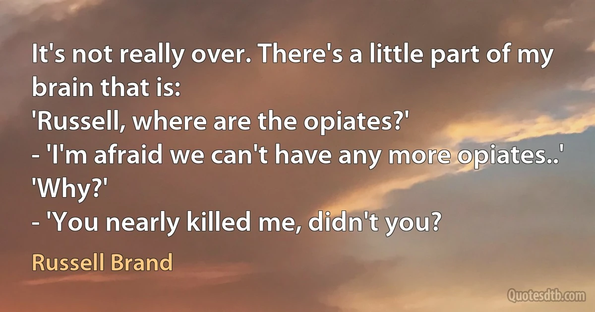 It's not really over. There's a little part of my brain that is:
'Russell, where are the opiates?'
- 'I'm afraid we can't have any more opiates..'
'Why?'
- 'You nearly killed me, didn't you? (Russell Brand)