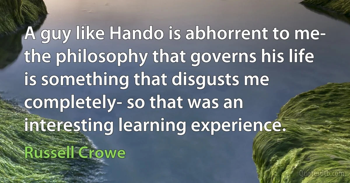 A guy like Hando is abhorrent to me- the philosophy that governs his life is something that disgusts me completely- so that was an interesting learning experience. (Russell Crowe)