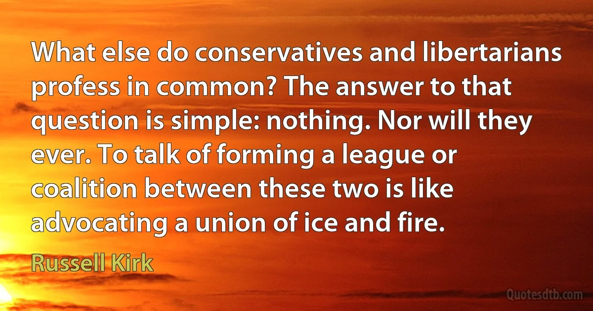 What else do conservatives and libertarians profess in common? The answer to that question is simple: nothing. Nor will they ever. To talk of forming a league or coalition between these two is like advocating a union of ice and fire. (Russell Kirk)