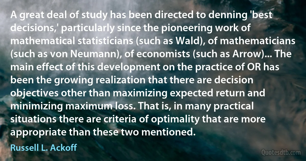 A great deal of study has been directed to denning 'best decisions,' particularly since the pioneering work of mathematical statisticians (such as Wald), of mathematicians (such as von Neumann), of economists (such as Arrow)... The main effect of this development on the practice of OR has been the growing realization that there are decision objectives other than maximizing expected return and minimizing maximum loss. That is, in many practical situations there are criteria of optimality that are more appropriate than these two mentioned. (Russell L. Ackoff)