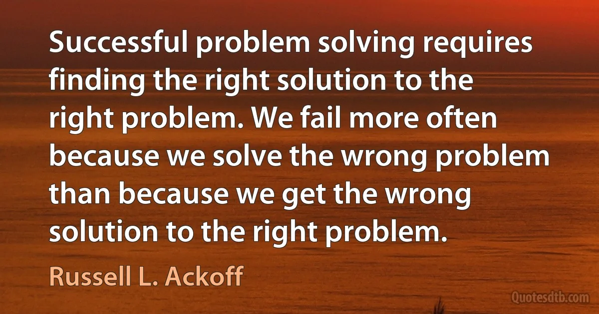 Successful problem solving requires finding the right solution to the right problem. We fail more often because we solve the wrong problem than because we get the wrong solution to the right problem. (Russell L. Ackoff)