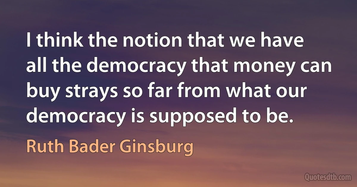 I think the notion that we have all the democracy that money can buy strays so far from what our democracy is supposed to be. (Ruth Bader Ginsburg)