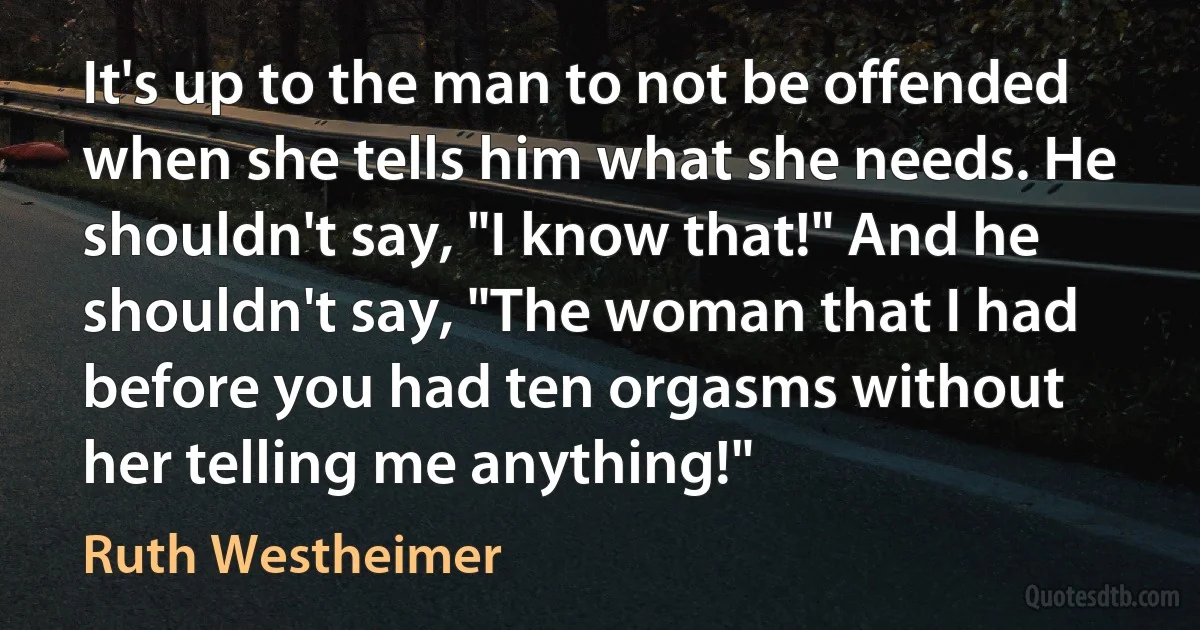 It's up to the man to not be offended when she tells him what she needs. He shouldn't say, "I know that!" And he shouldn't say, "The woman that I had before you had ten orgasms without her telling me anything!" (Ruth Westheimer)