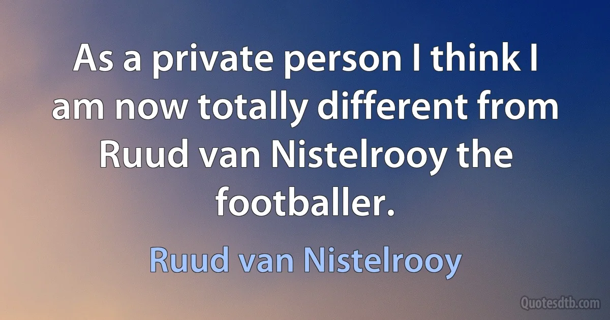 As a private person I think I am now totally different from Ruud van Nistelrooy the footballer. (Ruud van Nistelrooy)