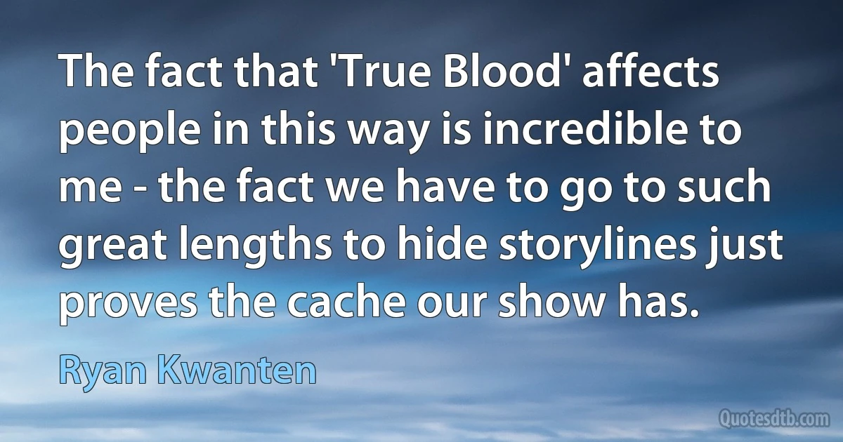 The fact that 'True Blood' affects people in this way is incredible to me - the fact we have to go to such great lengths to hide storylines just proves the cache our show has. (Ryan Kwanten)