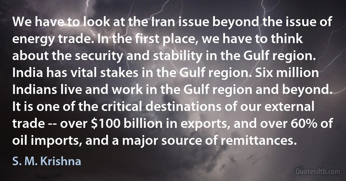 We have to look at the Iran issue beyond the issue of energy trade. In the first place, we have to think about the security and stability in the Gulf region. India has vital stakes in the Gulf region. Six million Indians live and work in the Gulf region and beyond. It is one of the critical destinations of our external trade -- over $100 billion in exports, and over 60% of oil imports, and a major source of remittances. (S. M. Krishna)