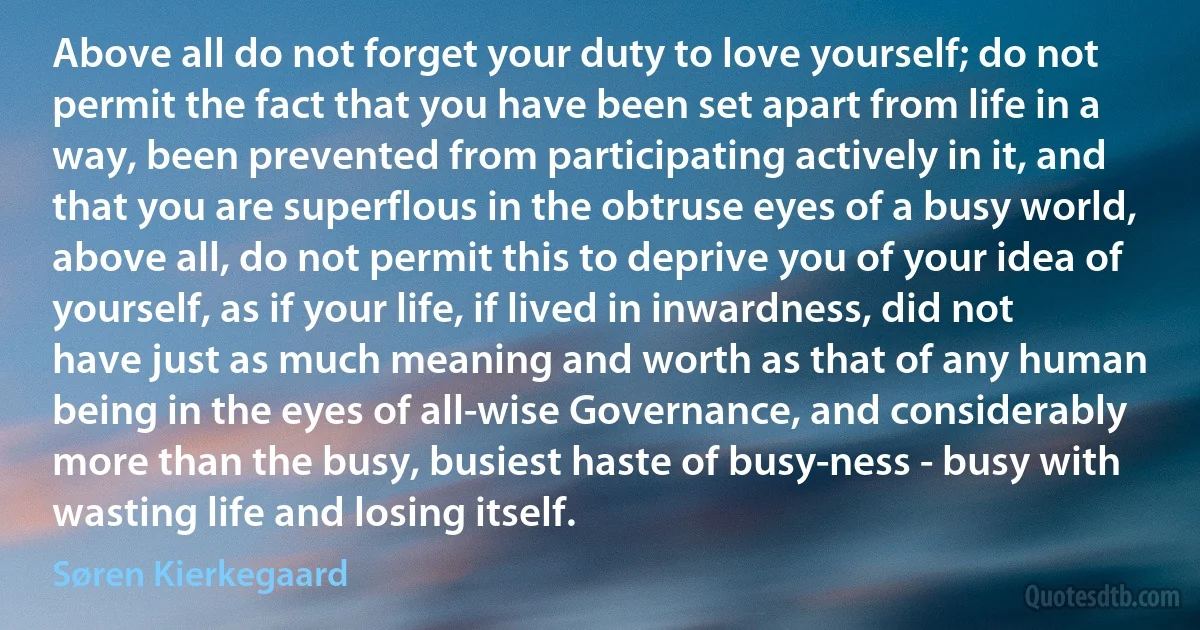 Above all do not forget your duty to love yourself; do not permit the fact that you have been set apart from life in a way, been prevented from participating actively in it, and that you are superflous in the obtruse eyes of a busy world, above all, do not permit this to deprive you of your idea of yourself, as if your life, if lived in inwardness, did not have just as much meaning and worth as that of any human being in the eyes of all-wise Governance, and considerably more than the busy, busiest haste of busy-ness - busy with wasting life and losing itself. (Søren Kierkegaard)