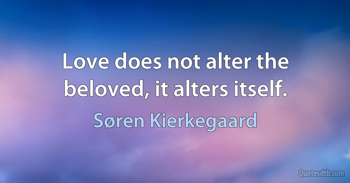 Love does not alter the beloved, it alters itself. (Søren Kierkegaard)