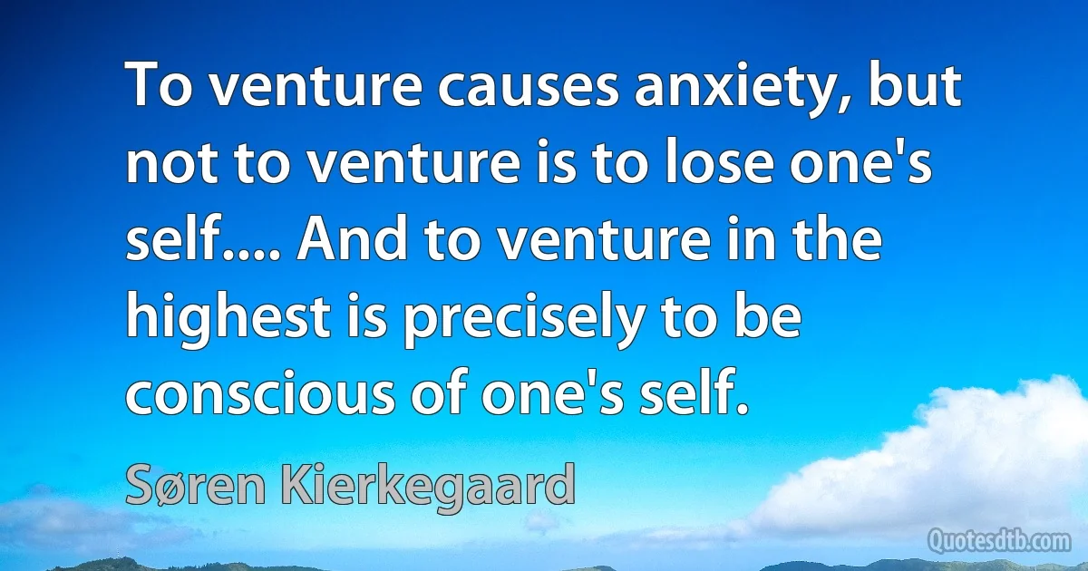 To venture causes anxiety, but not to venture is to lose one's self.... And to venture in the highest is precisely to be conscious of one's self. (Søren Kierkegaard)