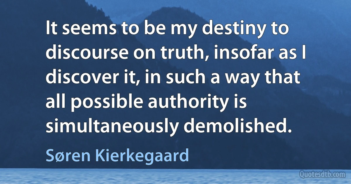 It seems to be my destiny to discourse on truth, insofar as I discover it, in such a way that all possible authority is simultaneously demolished. (Søren Kierkegaard)