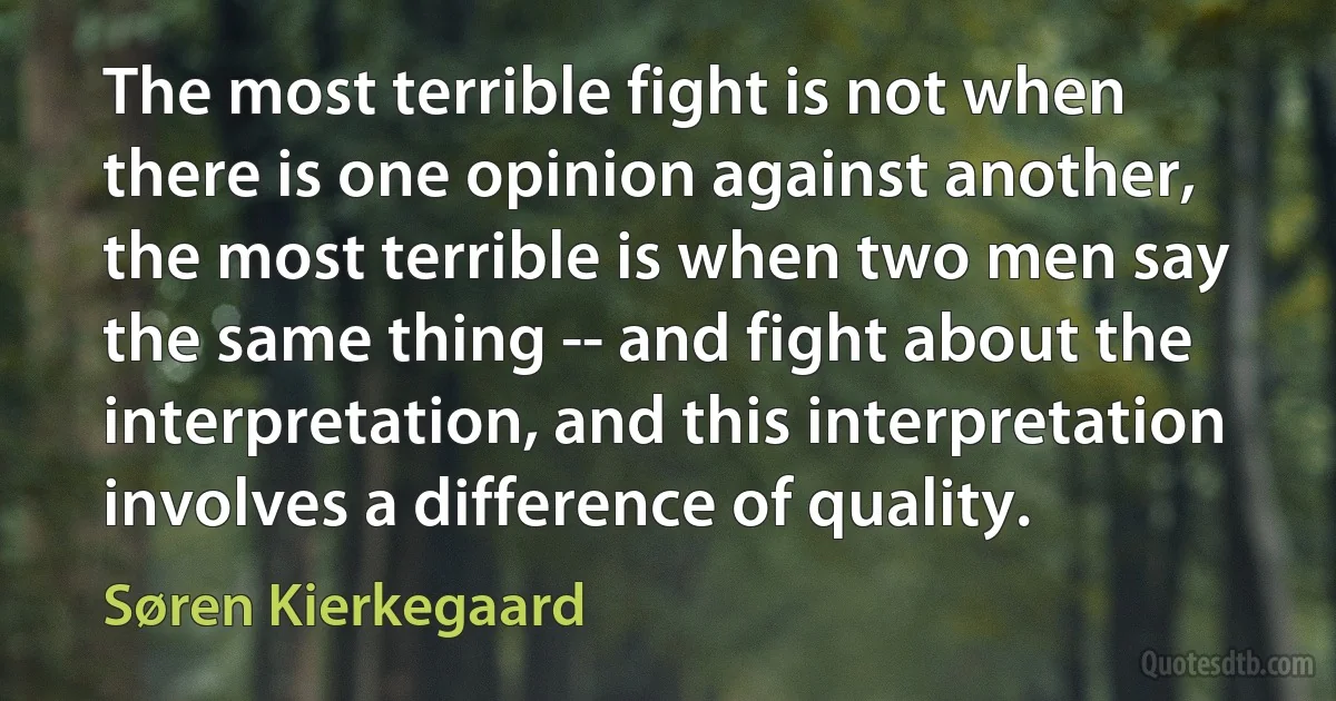 The most terrible fight is not when there is one opinion against another, the most terrible is when two men say the same thing -- and fight about the interpretation, and this interpretation involves a difference of quality. (Søren Kierkegaard)