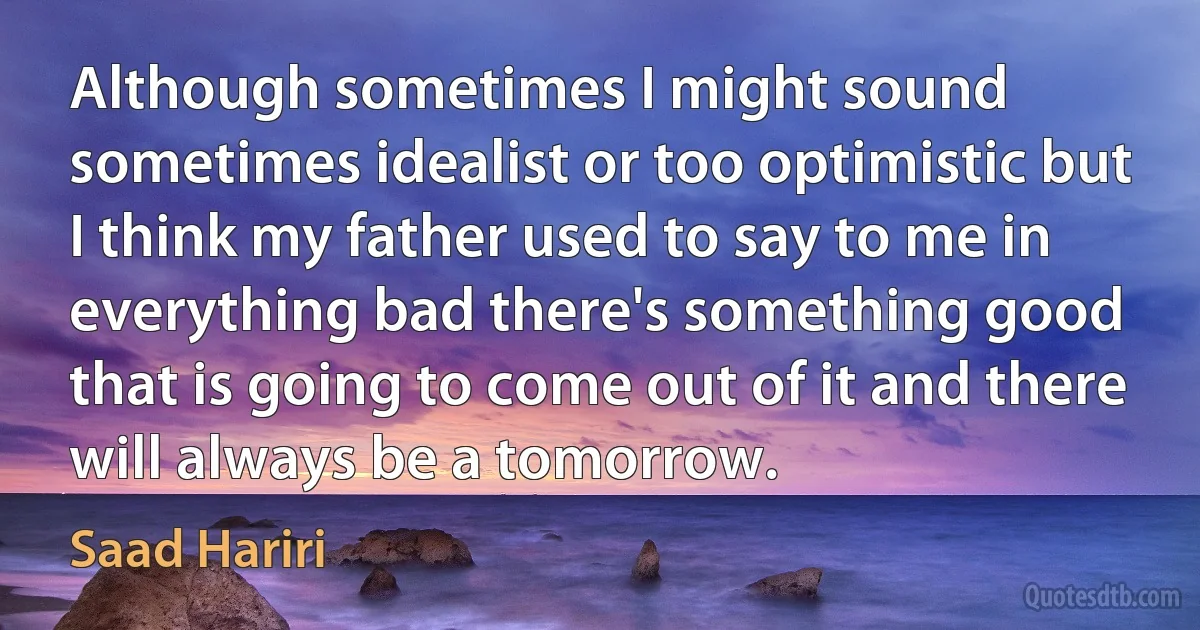 Although sometimes I might sound sometimes idealist or too optimistic but I think my father used to say to me in everything bad there's something good that is going to come out of it and there will always be a tomorrow. (Saad Hariri)