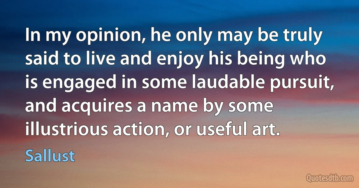 In my opinion, he only may be truly said to live and enjoy his being who is engaged in some laudable pursuit, and acquires a name by some illustrious action, or useful art. (Sallust)