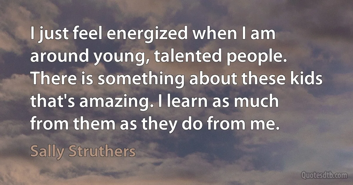 I just feel energized when I am around young, talented people. There is something about these kids that's amazing. I learn as much from them as they do from me. (Sally Struthers)