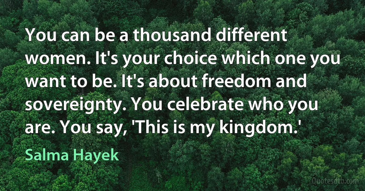 You can be a thousand different women. It's your choice which one you want to be. It's about freedom and sovereignty. You celebrate who you are. You say, 'This is my kingdom.' (Salma Hayek)