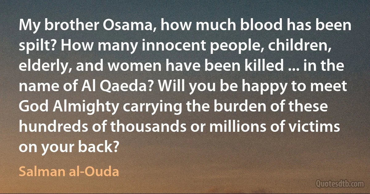 My brother Osama, how much blood has been spilt? How many innocent people, children, elderly, and women have been killed ... in the name of Al Qaeda? Will you be happy to meet God Almighty carrying the burden of these hundreds of thousands or millions of victims on your back? (Salman al-Ouda)