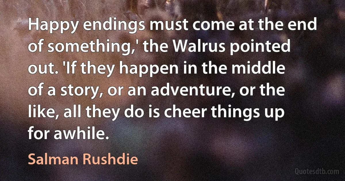 Happy endings must come at the end of something,' the Walrus pointed out. 'If they happen in the middle of a story, or an adventure, or the like, all they do is cheer things up for awhile. (Salman Rushdie)