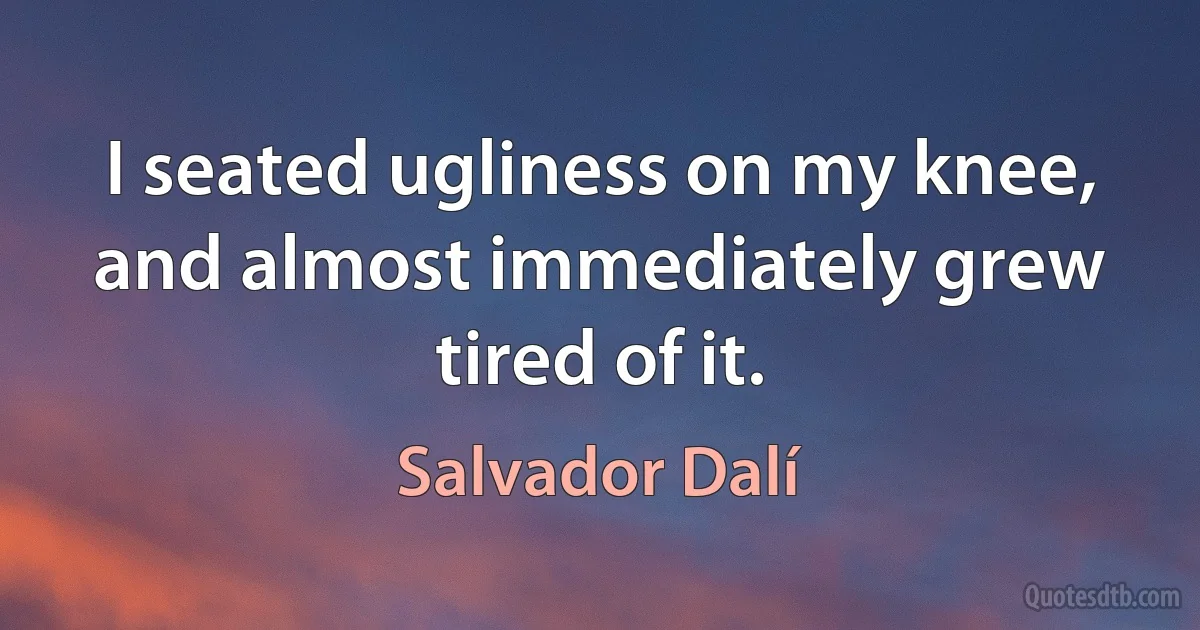 I seated ugliness on my knee, and almost immediately grew tired of it. (Salvador Dalí)